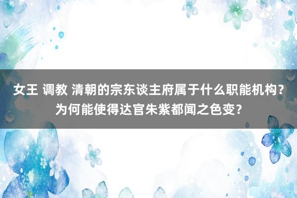 女王 调教 清朝的宗东谈主府属于什么职能机构？为何能使得达官朱紫都闻之色变？