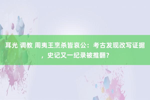 耳光 调教 周夷王烹杀皆哀公：考古发现改写证据，史记又一纪录被推翻？