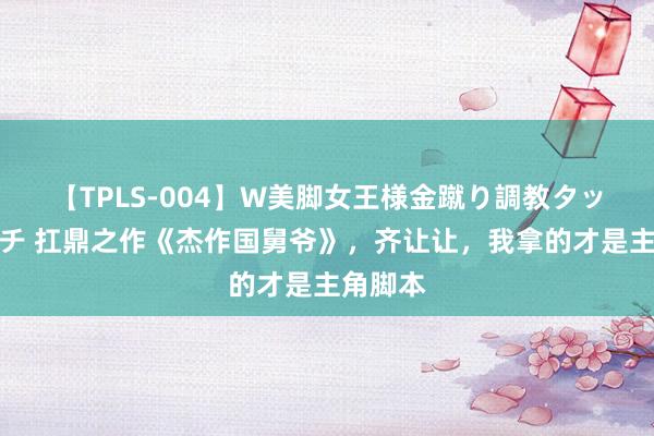 【TPLS-004】W美脚女王様金蹴り調教タッグマッチ 扛鼎之作《杰作国舅爷》，齐让让，我拿的才是主角脚本