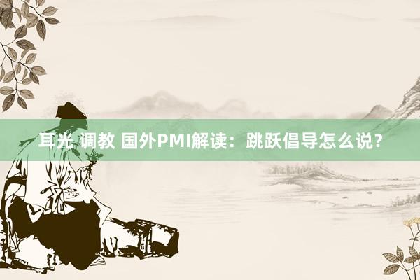 耳光 调教 国外PMI解读：跳跃倡导怎么说？