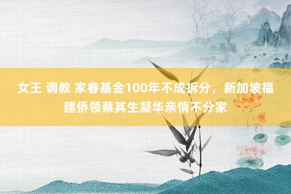 女王 调教 家眷基金100年不成拆分，新加坡福建侨领蔡其生凝华亲情不分家