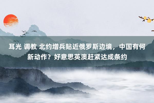 耳光 调教 北约增兵贴近俄罗斯边境，中国有何新动作？好意思英澳赶紧达成条约