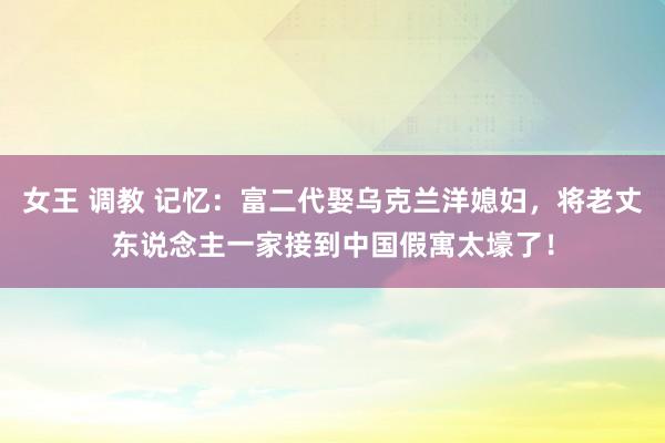 女王 调教 记忆：富二代娶乌克兰洋媳妇，将老丈东说念主一家接到中国假寓太壕了！