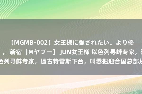 【MGMB-002】女王様に愛されたい。より優しく、よりいやらしく。 新宿［Mヤプー］ JUN女王様 以色列寻衅专家，逼古特雷斯下台，叫嚣把迎合国总部从地球上擦去