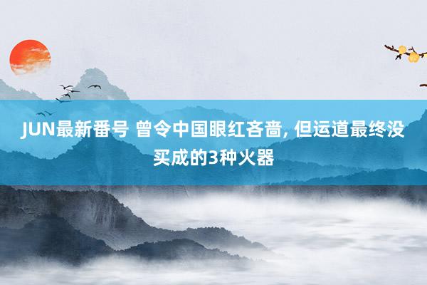 JUN最新番号 曾令中国眼红吝啬, 但运道最终没买成的3种火器