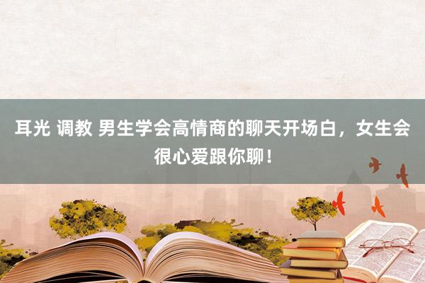 耳光 调教 男生学会高情商的聊天开场白，女生会很心爱跟你聊！