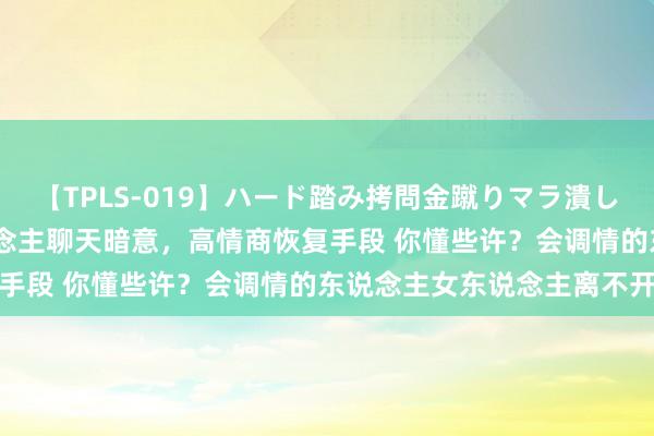 【TPLS-019】ハード踏み拷問金蹴りマラ潰し処刑 JUN女王様 女东说念主聊天暗意，高情商恢复手段 你懂些许？会调情的东说念主女东说念主离不开你