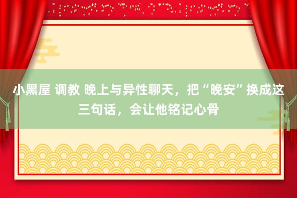 小黑屋 调教 晚上与异性聊天，把“晚安”换成这三句话，会让他铭记心骨