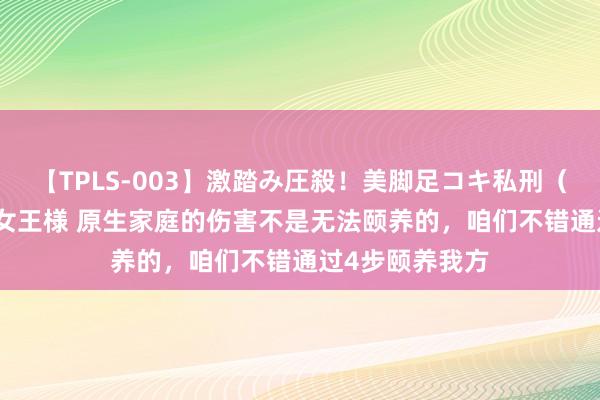 【TPLS-003】激踏み圧殺！美脚足コキ私刑（リンチ） JUN女王様 原生家庭的伤害不是无法颐养的，咱们不错通过4步颐养我方