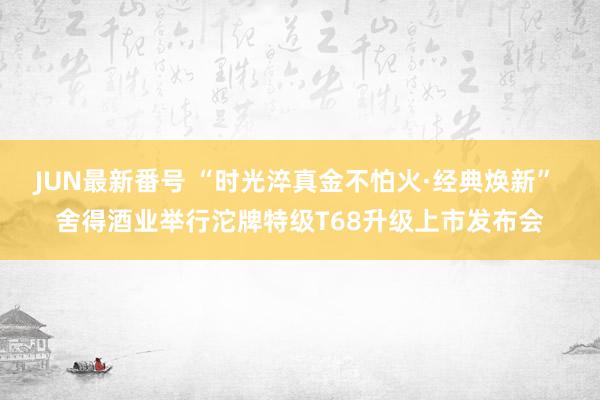 JUN最新番号 “时光淬真金不怕火·经典焕新” 舍得酒业举行沱牌特级T68升级上市发布会