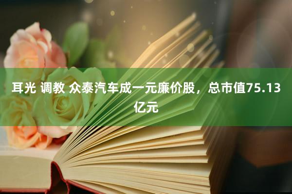 耳光 调教 众泰汽车成一元廉价股，总市值75.13亿元